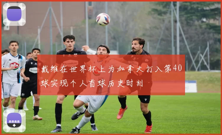 戴维在世界杯上为加拿大打入第40球实现个人首球历史时刻