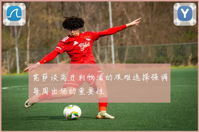 宽萨谈离开利物浦的艰难选择强调每周出场的重要性