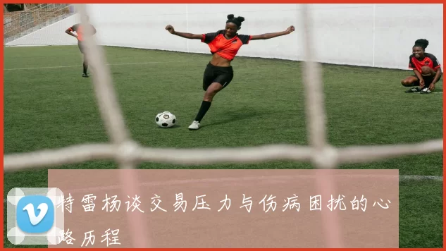 特雷杨谈交易压力与伤病困扰的心路历程