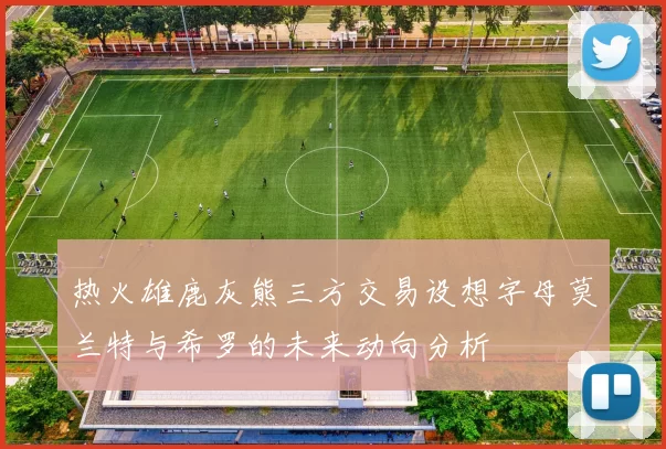 热火雄鹿灰熊三方交易设想字母莫兰特与希罗的未来动向分析