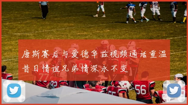 唐斯赛后与爱德华兹视频通话重温昔日情谊兄弟情深永不变