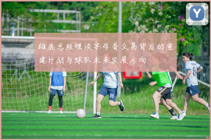 雄鹿总经理谈字母哥交易背后的重建计划与球队未来发展方向